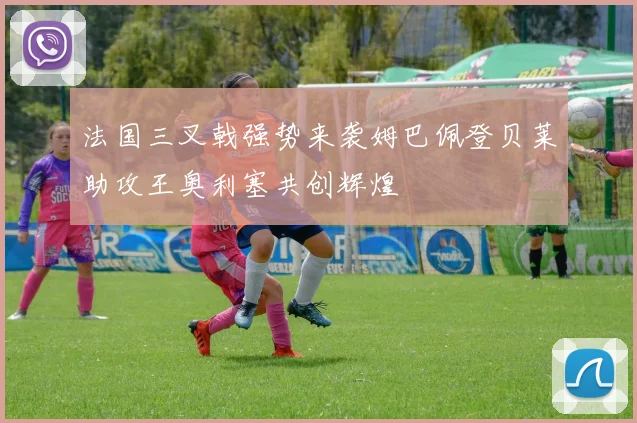 法国三叉戟强势来袭姆巴佩登贝莱助攻王奥利塞共创辉煌