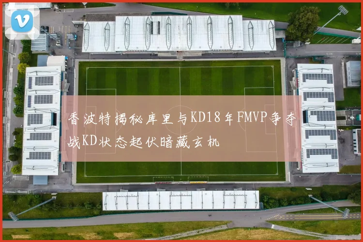 香波特揭秘库里与KD18年FMVP争夺战KD状态起伏暗藏玄机