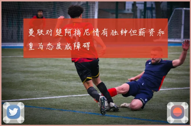 曼联对楚阿梅尼情有独钟但薪资和皇马态度成障碍