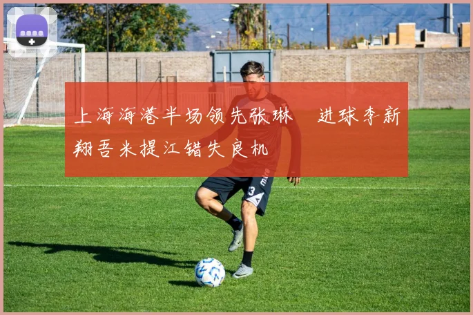 上海海港半场领先张琳芃进球李新翔吾米提江错失良机