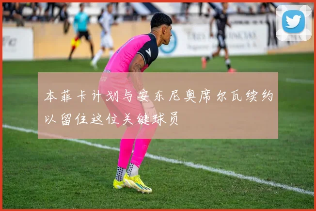 本菲卡计划与安东尼奥席尔瓦续约以留住这位关键球员