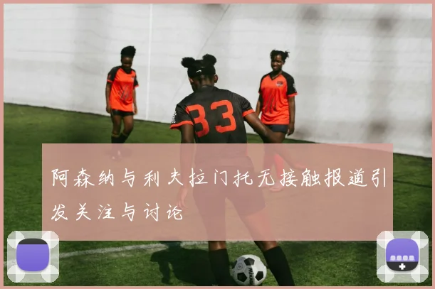 阿森纳与利夫拉门托无接触报道引发关注与讨论