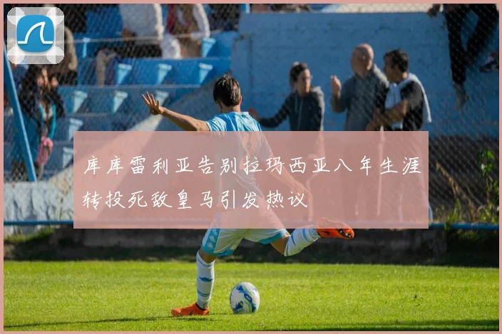 库库雷利亚告别拉玛西亚八年生涯转投死敌皇马引发热议