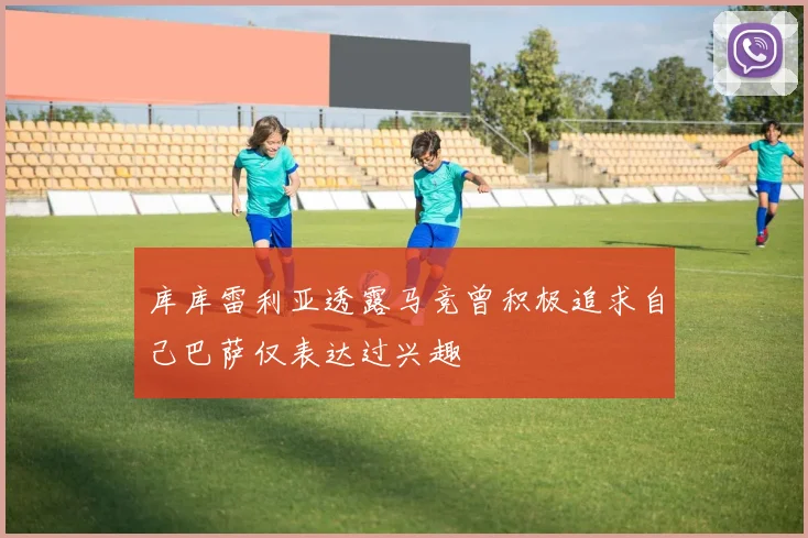 库库雷利亚透露马竞曾积极追求自己巴萨仅表达过兴趣