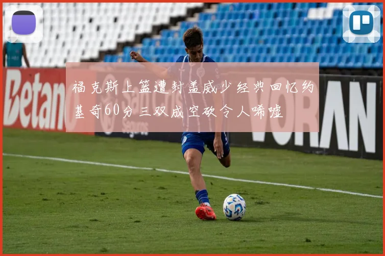 福克斯上篮遭封盖威少经典回忆约基奇60分三双成空砍令人唏嘘
