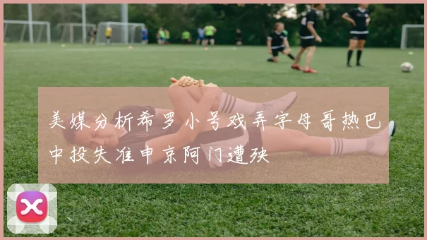 美媒分析希罗小号戏弄字母哥热巴中投失准申京阿门遭殃