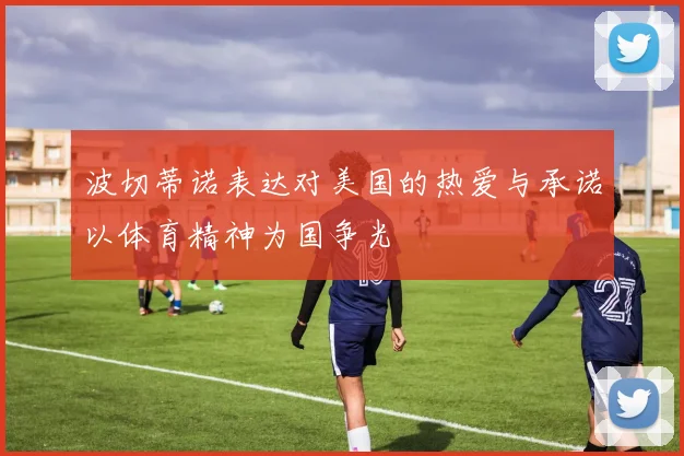 波切蒂诺表达对美国的热爱与承诺以体育精神为国争光