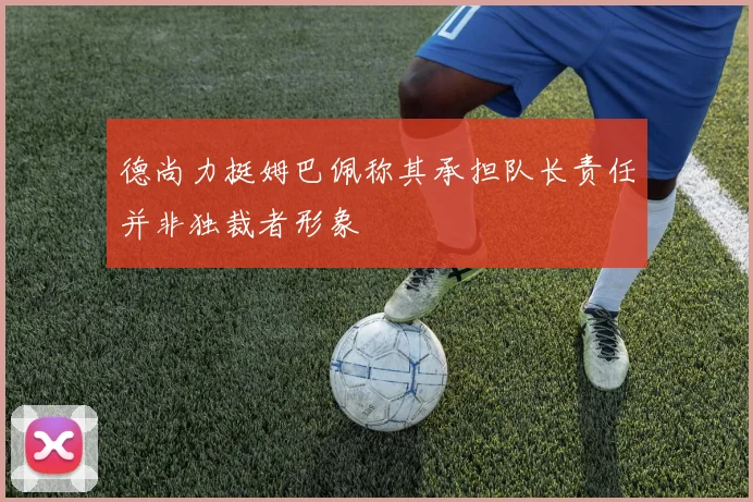德尚力挺姆巴佩称其承担队长责任并非独裁者形象