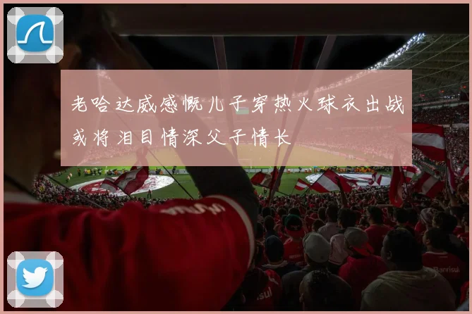 老哈达威感慨儿子穿热火球衣出战或将泪目情深父子情长