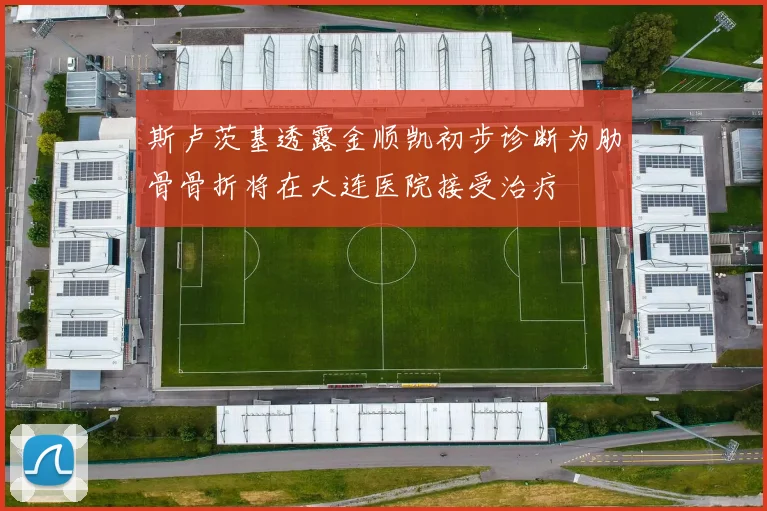 斯卢茨基透露金顺凯初步诊断为肋骨骨折将在大连医院接受治疗