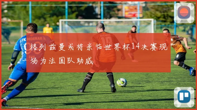 格列兹曼或将亲临世界杯14决赛现场为法国队助威