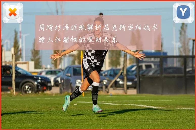 周琦妙语连珠解析尼克斯逆转战术猎人和猎物的深刻关系