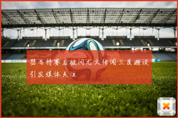 瑟洛特赛后被问尤文传闻三度避谈引发媒体关注