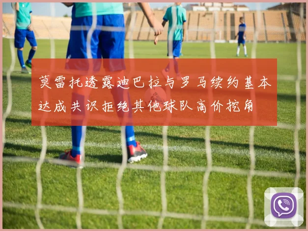 莫雷托透露迪巴拉与罗马续约基本达成共识拒绝其他球队高价挖角