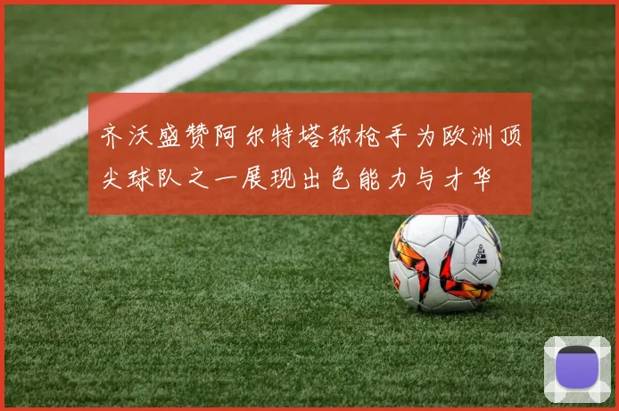 齐沃盛赞阿尔特塔称枪手为欧洲顶尖球队之一展现出色能力与才华