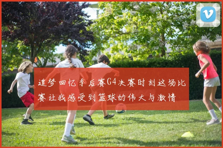 追梦回忆季后赛G4决赛时刻这场比赛让我感受到篮球的伟大与激情